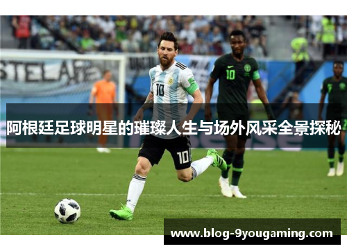 阿根廷足球明星的璀璨人生与场外风采全景探秘