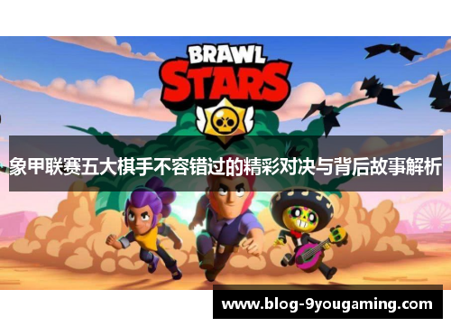 象甲联赛五大棋手不容错过的精彩对决与背后故事解析 象甲联赛五大棋手不容错过的精彩对决与背后故事解析