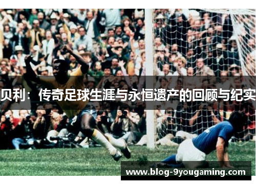 贝利:传奇足球生涯与永恒遗产的回顾与纪实 贝利:传奇足球生涯与永恒遗产的回顾与纪实