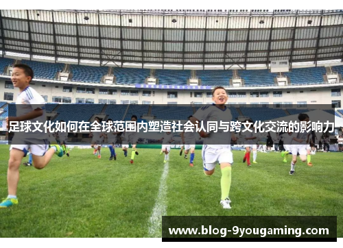 足球文化如何在全球范围内塑造社会认同与跨文化交流的影响力 足球文化如何在全球范围内塑造社会认同与跨文化交流的影响力