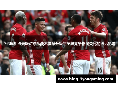 卢卡库加盟曼联对球队战术体系升级与英超竞争格局变化的深远影响