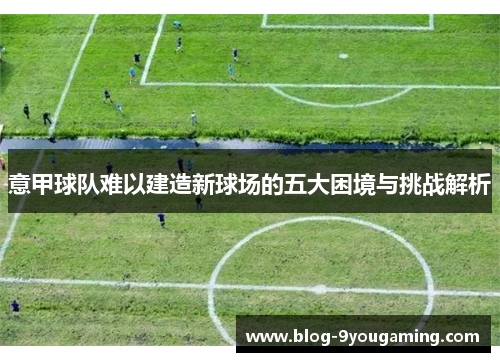 意甲球队难以建造新球场的五大困境与挑战解析 意甲球队难以建造新球场的五大困境与挑战解析