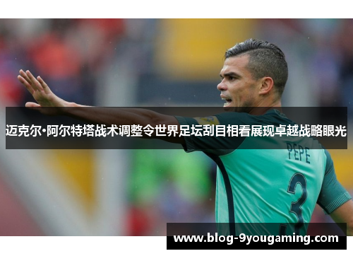 迈克尔·阿尔特塔战术调整令世界足坛刮目相看展现卓越战略眼光 迈克尔·阿尔特塔战术调整令世界足坛刮目相看展现卓越战略眼光