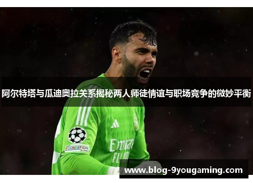 阿尔特塔与瓜迪奥拉关系揭秘两人师徒情谊与职场竞争的微妙平衡