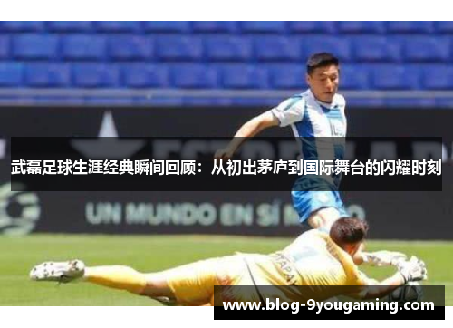 武磊足球生涯经典瞬间回顾:从初出茅庐到国际舞台的闪耀时刻 武磊足球生涯经典瞬间回顾:从初出茅庐到国际舞台的闪耀时刻