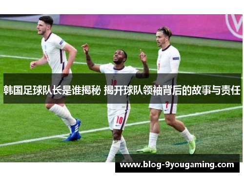 韩国足球队长是谁揭秘 揭开球队领袖背后的故事与责任