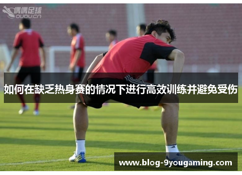 如何在缺乏热身赛的情况下进行高效训练并避免受伤 如何在缺乏热身赛的情况下进行高效训练并避免受伤