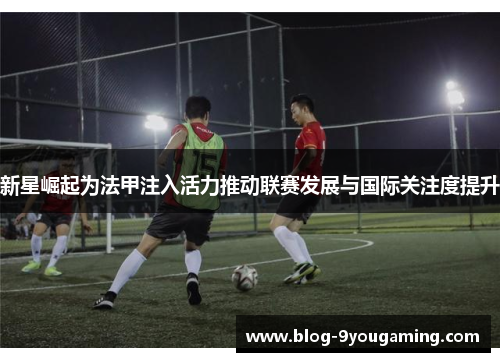 新星崛起为法甲注入活力推动联赛发展与国际关注度提升