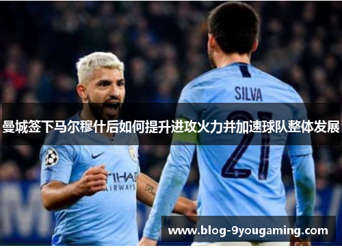曼城签下马尔穆什后如何提升进攻火力并加速球队整体发展
