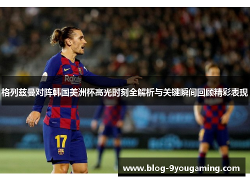格列兹曼对阵韩国美洲杯高光时刻全解析与关键瞬间回顾精彩表现