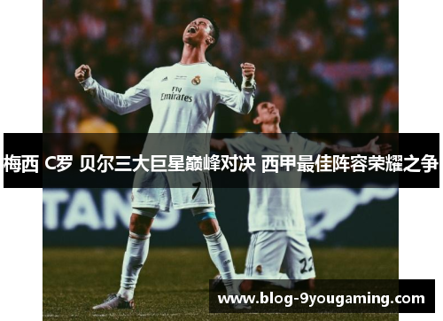 梅西 C罗 贝尔三大巨星巅峰对决 西甲最佳阵容荣耀之争 梅西 C罗 贝尔三大巨星巅峰对决 西甲最佳阵容荣耀之争