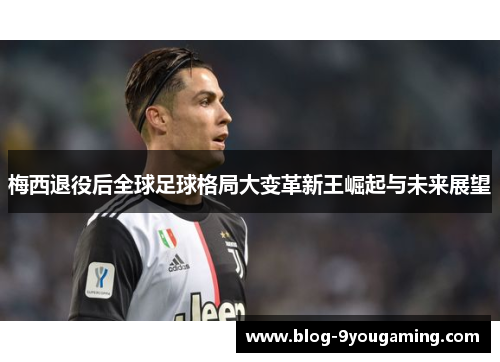 梅西退役后全球足球格局大变革新王崛起与未来展望