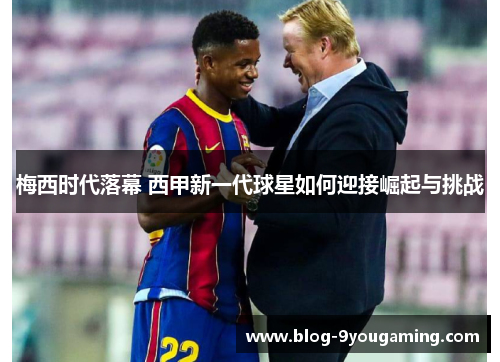 梅西时代落幕 西甲新一代球星如何迎接崛起与挑战