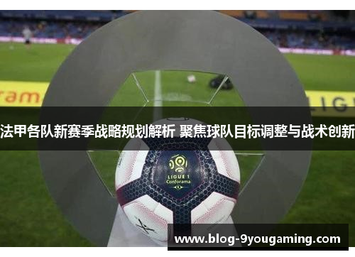 法甲各队新赛季战略规划解析 聚焦球队目标调整与战术创新