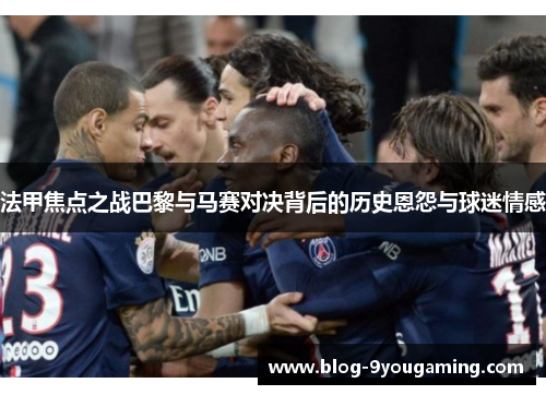 法甲焦点之战巴黎与马赛对决背后的历史恩怨与球迷情感