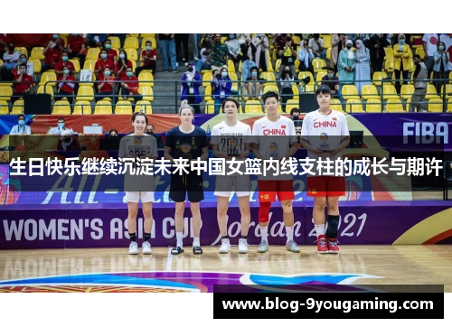 生日快乐继续沉淀未来中国女篮内线支柱的成长与期许