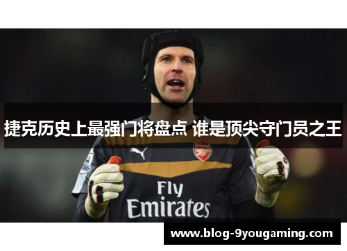 捷克历史上最强门将盘点 谁是顶尖守门员之王